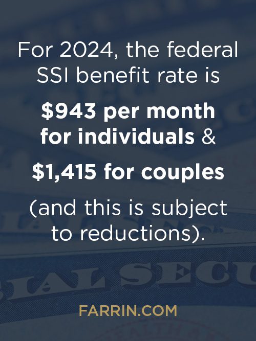 In 2024 the federal SSI benefit rate is $943/mo for individuals & $1415 for couples, subject to reductions.