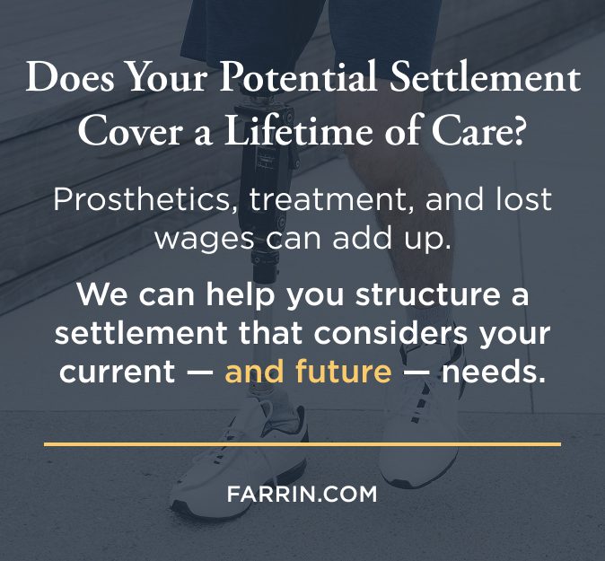 Prosthetics & treatment can add up. James Scott Farrin workers' compensation attorneys can help structure a settlement that considers these needs.